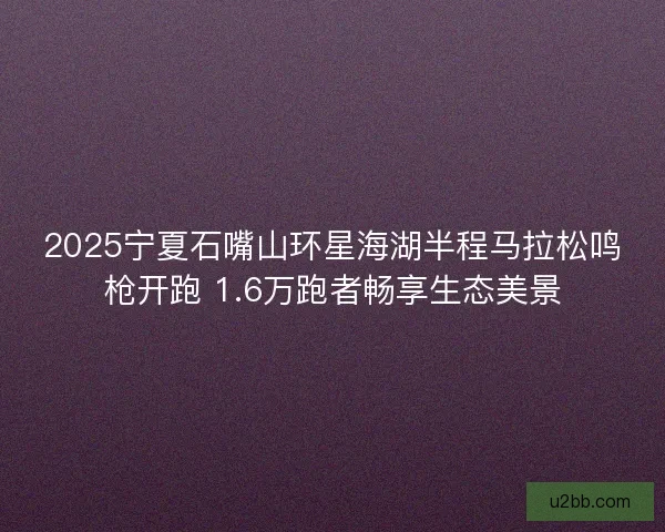 2025宁夏石嘴山环星海湖半程马拉松鸣枪开跑 1.6万跑者畅享生态美景 2025宁夏石嘴山环星海湖半程马拉松鸣枪开跑 1.6万跑者畅享生态美景