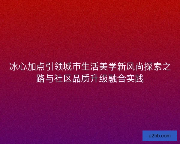冰心加点引领城市生活美学新风尚探索之路与社区品质升级融合实践