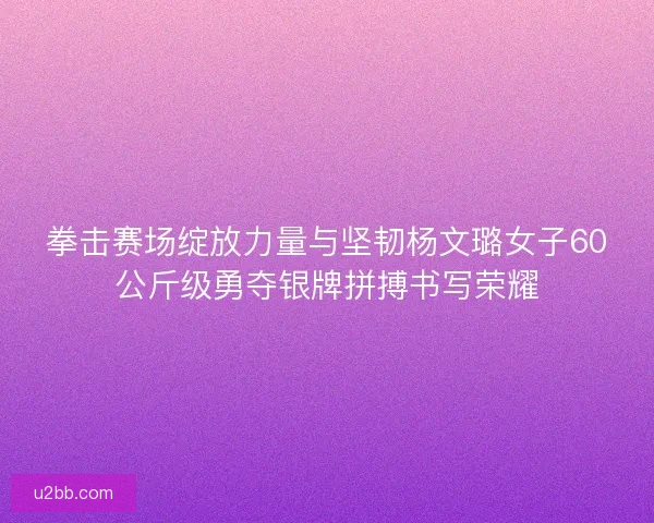 拳击赛场绽放力量与坚韧杨文璐女子60公斤级勇夺银牌拼搏书写荣耀