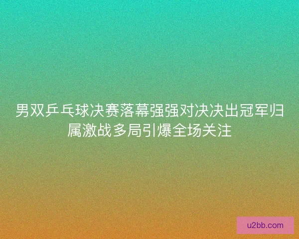男双乒乓球决赛落幕强强对决决出冠军归属激战多局引爆全场关注