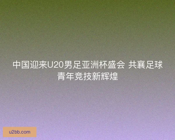 中国迎来U20男足亚洲杯盛会 共襄足球青年竞技新辉煌