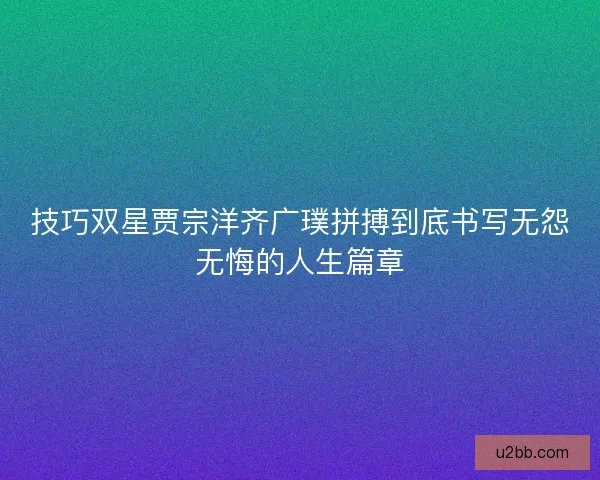 技巧双星贾宗洋齐广璞拼搏到底书写无怨无悔的人生篇章