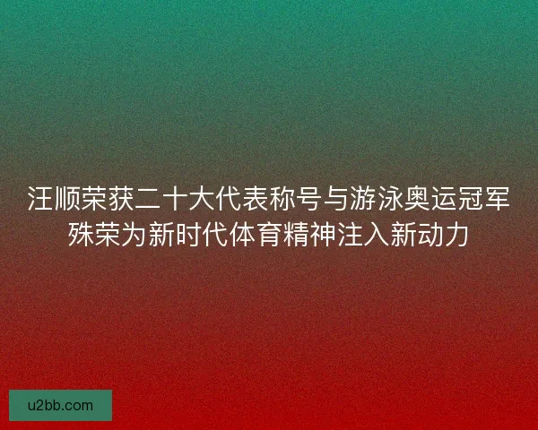 汪顺荣获二十大代表称号与游泳奥运冠军殊荣为新时代体育精神注入新动力