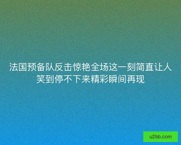 法国预备队反击惊艳全场这一刻简直让人笑到停不下来精彩瞬间再现