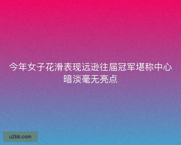 今年女子花滑表现远逊往届冠军堪称中心暗淡毫无亮点
