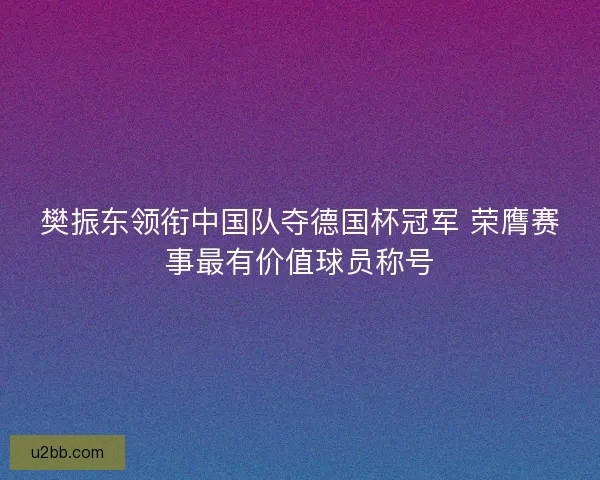 樊振东领衔中国队夺德国杯冠军 荣膺赛事最有价值球员称号