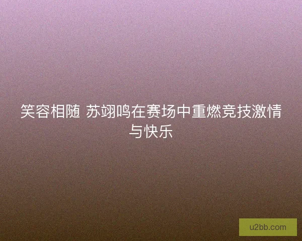 笑容相随 苏翊鸣在赛场中重燃竞技激情与快乐 笑容相随 苏翊鸣在赛场中重燃竞技激情与快乐