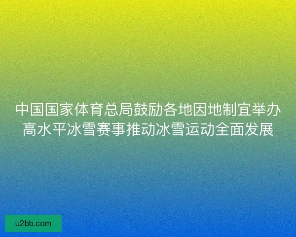 中国国家体育总局鼓励各地因地制宜举办高水平冰雪赛事推动冰雪运动全面发展