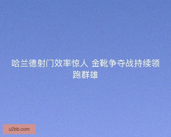 哈兰德射门效率惊人 金靴争夺战持续领跑群雄