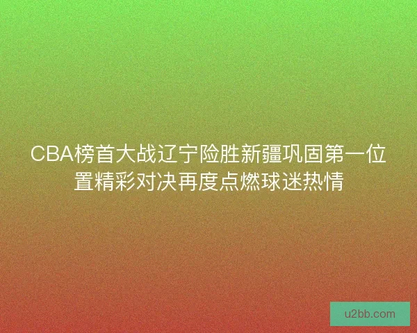 CBA榜首大战辽宁险胜新疆巩固第一位置精彩对决再度点燃球迷热情 CBA榜首大战辽宁险胜新疆巩固第一位置精彩对决再度点燃球迷热情