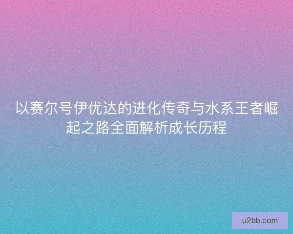 以赛尔号伊优达的进化传奇与水系王者崛起之路全面解析成长历程 以赛尔号伊优达的进化传奇与水系王者崛起之路全面解析成长历程
