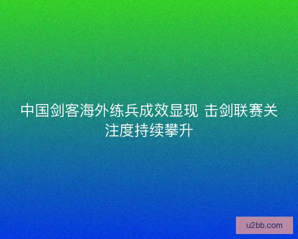 中国剑客海外练兵成效显现 击剑联赛关注度持续攀升
