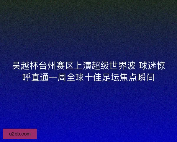 吴越杯台州赛区上演超级世界波 球迷惊呼直通一周全球十佳足坛焦点瞬间 吴越杯台州赛区上演超级世界波 球迷惊呼直通一周全球十佳足坛焦点瞬间