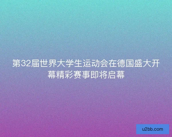 第32届世界大学生运动会在德国盛大开幕精彩赛事即将启幕
