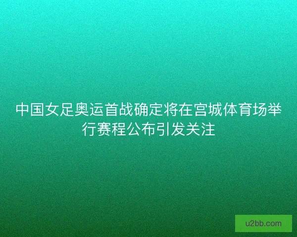 中国女足奥运首战确定将在宫城体育场举行赛程公布引发关注