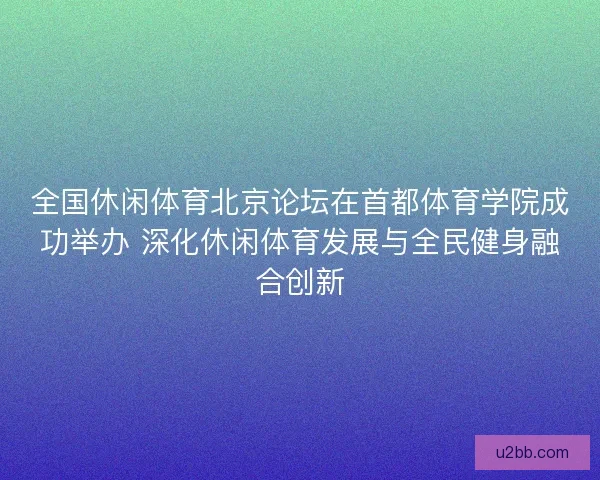 全国休闲体育北京论坛在首都体育学院成功举办 深化休闲体育发展与全民健身融合创新 全国休闲体育北京论坛在首都体育学院成功举办 深化休闲体育发展与全民健身融合创新