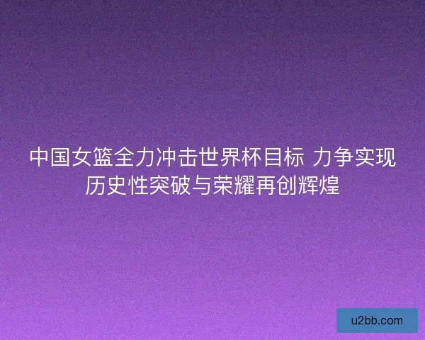 中国女篮全力冲击世界杯目标 力争实现历史性突破与荣耀再创辉煌 中国女篮全力冲击世界杯目标 力争实现历史性突破与荣耀再创辉煌