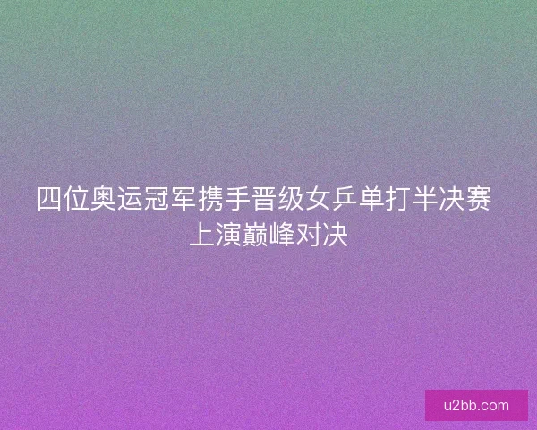 四位奥运冠军携手晋级女乒单打半决赛 上演巅峰对决